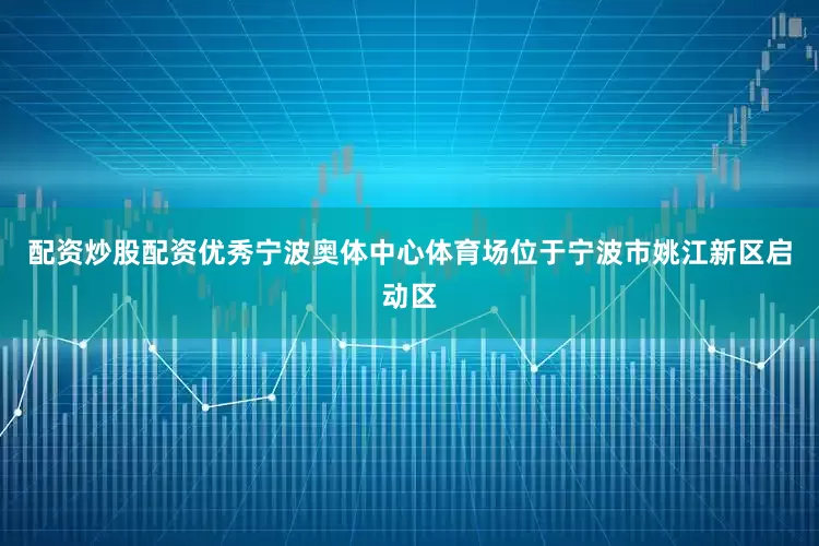 配资炒股配资优秀宁波奥体中心体育场位于宁波市姚江新区启动区