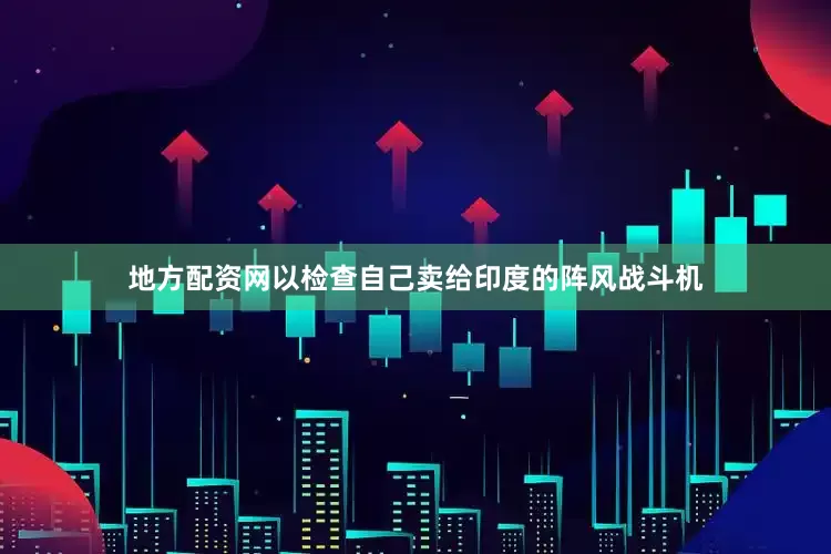 地方配资网以检查自己卖给印度的阵风战斗机