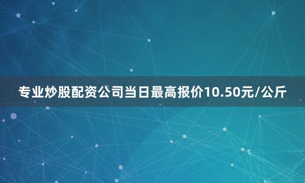 专业炒股配资公司当日最高报价10.50元/公斤