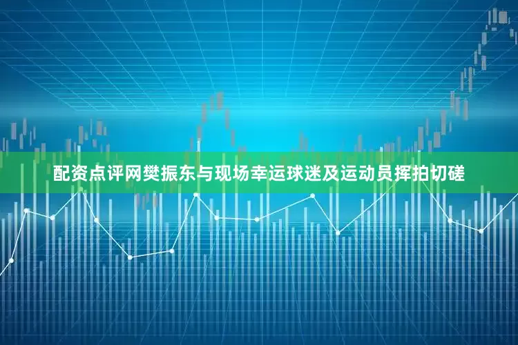 配资点评网樊振东与现场幸运球迷及运动员挥拍切磋