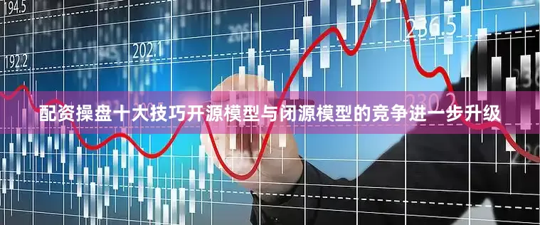 配资操盘十大技巧开源模型与闭源模型的竞争进一步升级