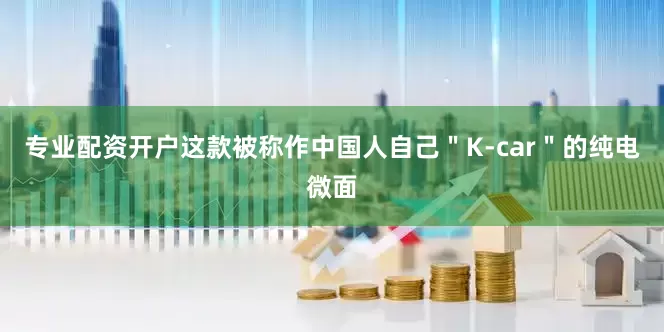 专业配资开户这款被称作中国人自己＂K-car＂的纯电微面