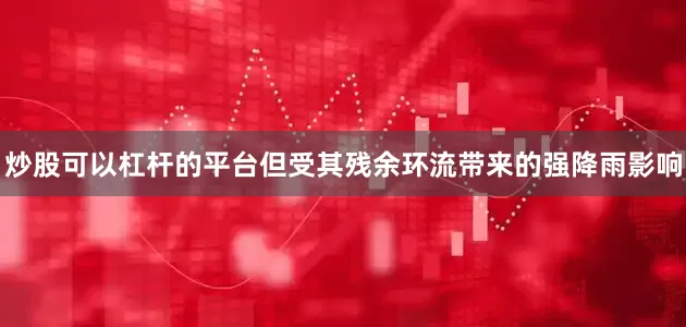 炒股可以杠杆的平台但受其残余环流带来的强降雨影响