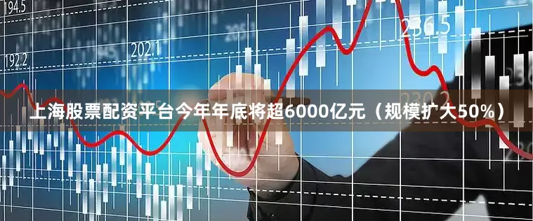 上海股票配资平台今年年底将超6000亿元（规模扩大50%）