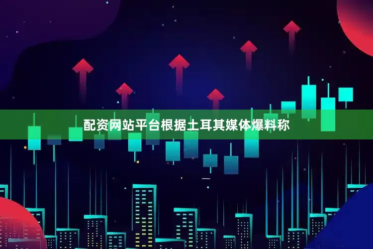 配资网站平台根据土耳其媒体爆料称