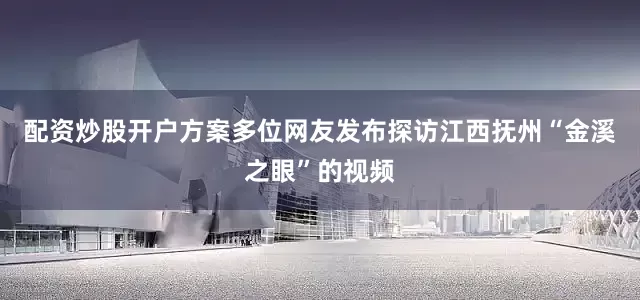 配资炒股开户方案多位网友发布探访江西抚州“金溪之眼”的视频
